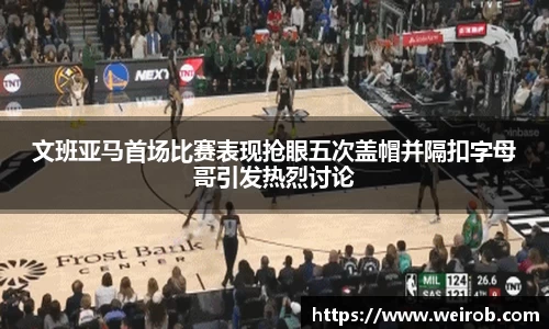 文班亚马首场比赛表现抢眼五次盖帽并隔扣字母哥引发热烈讨论
